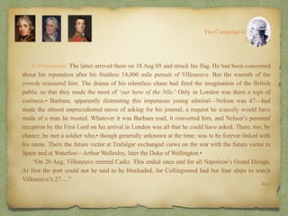“…to Portsmouth. The latter arrived there on 18 Aug 05 and struck his flag. He had been concerned
about his reputation after his fruitless 14,000 mile pursuit of Villeneuve. But the warmth of the
crowds reassured him. The drama of his relentless chase had fired the imagination of the British
public so that they made the most of ‘our hero of the Nile.’ Only in London was there a sign of
coolness.• Barham, apparently distrusting this impetuous young admiral—Nelson was 47—had
made the almost unprecedented move of asking for his journal, a request he scarcely would have
made of a man he trusted. Whatever it was Barham read, it converted him, and Nelson’s personal
reception by the First Lord on his arrival in London was all that he could have asked. There, too, by
chance, he met a soldier who,• though generally unknown at the time, was to be forever linked with
his name. There the future victor at Trafalgar exchanged views on the war with the future victor in
Spain and at Waterloo—Arthur Wellesley, later the Duke of Wellington.•
“On 20 Aug, Villeneuve entered Cadiz. This ended once and for all Napoleon’s Grand Design.
At first the port could not be said to be blockaded, for Collingwood had but four ships to watch
Villeneuve’s 27….”
8:
The Campaign of Trafalgar
Ibid.
The Crisis
 