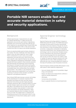 WWW.SPECTRALENGINES.COM
Portable NIR sensors enable fast and
accurate material detection in safety
and security applications.
Background
Infrared spectroscopic measurements are used
for material identification in safety and security
applications, but are still used mainly in laboratories.
Portability and connectivity would help officials and
other inspectors to use powerful Near-Infrared (NIR) also
in many field applications. NIR is a fast and accurate
method that does not require any sample preparation.
There are several portable spectrometers already on
the market. The main challenges with these devices
relate to their still rather large size, which makes
them cumbersome to use or carry as out-of-lab
applications, but also their price, which limits their
use to specific cases. Spectral Engines has overcome
these challenges by developing a lightweight, wireless,
portable NIR device platform that combines powerful
NIR spectroscopy and advanced cloud-computing
techniques to increase the performance and quality
of the measurements. The price point of this device is
remarkably lower than existing state-of-art portable
spectrometers. This makes it a very attractive option
for field measurement applications, such as the drug
screening of unknown street samples, counterfeit
inspection, and explosives detection.
Near-Infrared (NIR) spectroscopy is proven technology
for the identification of unknown materials. Most
laboratory techniques are slow and they require
expensive instruments and also highly educated
laboratory personnel. NIR is a practical option for when
a similar analysis needs to be carried out in the field.
NIR offers a cost-efficient but accurate and reliable
method to analyze many samples in a short time
frame and without any sample preparation. These
are important features when an analysis should be
done out-of-lab. The added value is created by the
attractive price point of the instrument, which is only
a small fraction of instruments widely used in central
laboratories.
Spectral Engines’ technology
offering
Spectral Engines technology platform is based on
MEMS-fabricated FPI sensors. The MEMS fabrication
decreases the price point of sensors dramatically
and reduces the size of devices. Though the size of
the instrument is small, the performance, by way of
sensitivity, is adequately comparable to laboratory
instrument performance. One valuable benefit of our
technology is also its connectivity. Portable sensors
can be connected to the cloud and to advanced
machine-learning algorithms for identifications
that can be run from the cloud. This makes it easy
to update the spectral signature libraries with new
materials later but also it offers possibility to cost-
efficiently test new computing algorithms based on
the data of hundreds or even thousands of sensors.
Spectral Engines wireless portable NIR analyzer is very
well suited to field inspection applications.
•	 Fast and reliable detection of counterfeits, illegal
drugs, and explosives
•	 Rapid, non-destructive measurement, without a
need for sample preparation
•	 Affordable
•	 Connectivity and portability
•	 Easy-to-upgrade libraries via cloud-based tools
PORTABLE DEVICES
APPLICATION NOTE
 