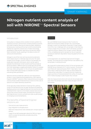 Nitrogen nutrient content analysis of
soil with NIRONETM
Spectral Sensors
Introduction
Soil quality is a measure of the condition of soil to perform its
necessary functions. Soil functions include providing nutrients
and water to plants, filtering and cleaning water, regulating
temperatures, recycling and storing nutrients and providing
habitats for organisms. Sensors are a modern technology
developed to help precision agriculture and farmers obtain
faster and better results, assisting in the determination of
various soil characteristics.
Nitrogen is one of the main soil macronutrients, elements
which plants require in relatively large amounts. The rapid
analysis of the nitrogen nutrient content in soil samples can
easily yield important information, which can be used to
evaluate the distribution of soil nutrients and future levels of
fertilizing needs in different parts of a large agricultural field.
One main advantage is targeting fertilization where it is needed
the most, while cutting down on the amount of used fertilizers.
Near-infrared (NIR) spectroscopy is a valuable tool when
evaluating these parameters.
Real-time sensors enable fast collection and interpretation
of data in many material sensing applications. With Spectral
Engines’ NIRONETM
solutions, these measurements and analysis
can be carried outside of laboratories at a fraction of the cost of
typical, much larger laboratory equipment.
Smart agriculture allows farmers to maximize their yields by
using minimal resources such as water, fertilizers and seeds. By
deploying sensors and mapping fields with their aid, farmers can
understand their crops on a micro level, conserve resources and
reduce their environmental impact. Providing this important
data helps farmers monitor and optimize crops, as well as adapt
to changing environmental factors.
The benefits of Spectral Engines’
solutions are:
•	 Fast and accurate measurements
•	 Easy integration to all applications
•	 Real-time measurement data realized with compact spectral
sensors
•	 Usage of true NIR wavelengths above the 1100 nm region
which increase the sensitivity and selectivity of the
measurement
USE CASE
We used NIRONE Sensor Evaluation Kits 1.7 and 2.2 to
determine the level of added nitrogen (N) in soil samples.
Nitrogen content can typically be measured in these ranges.
One of the main challenges with soil samples is that they may
contain a large amount of water, which will heavily occlude or
mask the variation related to the nitrogen content. Because
of this, completely drying the samples can be an important
sample pre-treatment step before measuring spectra from the
samples.
In this experiment, we used flower bed soil and nitrogen
fertilizer. The finely ground nitrogen fertilizer was added to the
soil samples in varying amounts.
We measured multiple spectra of each of the soil samples with
NIRONE Sensor Evaluation Kit 1.7 and 2.2 sensors. The sensors
were fitted with Spectral Engines 70mm Tube Optics. Tube
optics help in keeping the sensor clean as well as keeps the
measurement area wider. It is a good choice for measuring
larger quantities of materials beneath the surface, for example
when measuring bags or piles of grain, flour and soil.
After the measurements done with wet soil, the samples were
oven dried. The samples were then measured again with the
same setup.
SMART FARMING
APPLICATION NOTE
For further information : Grégoire Saget
Field Sales Engineer
Tel +33 (0)1 60 79 89 72
Mob +33 (0)6 75 31 86 62
Mail gregoire.saget@acalbfi.fr
 
