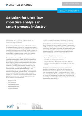 Solution for ultra-low
moisture analysis in
smart process industry
Moisture is a critical parameter in
industrial processes
Moisture is an important parameter in the quality control
of several products. By knowing the moisture concentration
during production, both the storage and the quality of stored
materials can be optimized and energy savings achieved, e.g.
in drying processes. The moisture levels of raw materials have
large impacts on many processes, so it is critical to adjust
process control systems based on this information.
The use of Near-infrared (NIR) spectroscopy to carry out
moisture content analysis without any sample preparation
is already well established in laboratories, but there is still
a clear need for cheaper, more compact and robust sensor
solutions. Typical applications of moisture measurement
are found in industrial manufacturing processes, such as
pharmaceutical manufacturing, food processes, and paper
production. NIR moisture measurement itself is non-
destructive and fast, normally taking only a few tenths of a
millisecond per sample. Spectral Engines’ spectral sensors
are incorporated into a fully programmable device that
enables you to optimize your measurements based on the
application requirements. Potential applications can be
found from process optimization in
•	 Pharmaceuticals
•	 Food processing
•	 Paper manufacturing
•	 Bioenergy production
•	 Extrusion processes
Spectral Engines’ technology offering
Spectral Engines has developed miniaturized near-infrared
sensor products that can be used for moisture measurements
and for monitoring applications in various processes or portable
instruments. Near-infrared technology has several benefits such
as speed of analysis (less than a second), minimum sample
preparation (process measurement possible), and accuracy
(better than 0.1% for moisture in most applications).
•	 The benefits of Spectral sensors are:
•	 Fast and accurate moisture measurement
•	 Sensitivity to ultra-low concentrations
•	 Easy-to-integrate in all processes using direct reflection
geometry or combining sensor technology with fiber-optic
probes
Spectral Engines’ spectral sensors can be used as stand-
alone reflection sensors or they can be combined with off-
the-shelf fiber-optic probes. Sensors are easy to install and
their affordable prices make it possible to use them in many
measurement points. Thanks to the broad wavelength region of
up to 2450 nm and the high signal-to-noise ratio, sensors can
provide high sensitivity and accuracy even for ultra-low moisture
concentrations down to 0.01%.
SMART INDUSTRY
APPLICATION NOTE
For further information : Grégoire Saget
Field Sales Engineer
Tel +33 (0)1 60 79 89 72
Mob +33 (0)6 75 31 86 62
Mail gregoire.saget@acalbfi.fr
 