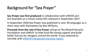 Background for “Sea Prayer”
Sea Prayer was first produced in collaboration with UNHCR and
the Guardian as a virtual reality film released in September 2017.
In September 2018 Sea Prayer was published in over 30 languages as a
short story with illustrations by Dan Williams.
Proceeds from the sale of Sea Prayer will go to The Khaled Hosseini
Foundation and UNHCR to help fund life-saving support and build
better futures for refugees around the world. It was released to
coincide with UNHCR’s Desperate Journeys report.
NDLA 10
 