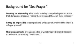Background for “Sea Prayer”
You may be wondering what could possibly compel refugees to make
that dangerous crossing, risking their lives and those of their children?
It may be impossible to comprehend unless you have lived the life of a
refugee yourself.
This lesson aims to give you an idea of what inspired Khaled Hosseini
to write the short story “Sea Prayer”.
NDLA 12
 