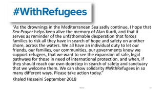 “As the drownings in the Mediterranean Sea sadly continue, I hope that
Sea Prayer helps keep alive the memory of Alan Kurdi, and that it
serves as reminder of the unfathomable desperation that forces
families to risk all they have in search of hope and safety on another
shore, across the waters. We all have an individual duty to let our
friends, our families, our communities, our governments know we
support refugees, that we want to see the expansion of safe, legal
pathways for those in need of international protection, and when, if
they should reach our own doorstep in search of safety and sanctuary
that we welcome them. We can show solidarity #WithRefugees in so
many different ways. Please take action today.”
Khaled Hosseini September 2018
NDLA 15
 