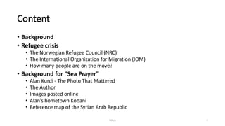 Content
• Background
• Refugee crisis
• The Norwegian Refugee Council (NRC)
• The International Organization for Migration (IOM)
• How many people are on the move?
• Background for “Sea Prayer”
• Alan Kurdi - The Photo That Mattered
• The Author
• Images posted online
• Alan’s hometown Kobani
• Reference map of the Syrian Arab Republic
NDLA 2
 