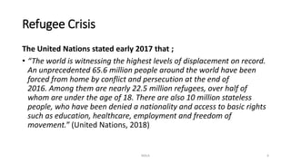 Refugee Crisis
The United Nations stated early 2017 that ;
• “The world is witnessing the highest levels of displacement on record.
An unprecedented 65.6 million people around the world have been
forced from home by conflict and persecution at the end of
2016. Among them are nearly 22.5 million refugees, over half of
whom are under the age of 18. There are also 10 million stateless
people, who have been denied a nationality and access to basic rights
such as education, healthcare, employment and freedom of
movement.” (United Nations, 2018)
NDLA 4
 