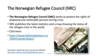 The Norwegian Refugee Council (NRC)
• The Norwegian Refugee Council (NRC) works to protect the rights of
displaced and vulnerable persons during crisis.
• NRC publishes the latest statistics and a map showing the status of
the refugee crisis in the world.
• Click here:
• https://www.flyktninghjelpen.no
/flyktningregnskapet.
NDLA
Illustration: Sheltering in the ruins by Dan Williams
http://dan-williams.net/2018/8/30/sea-prayer-1 5
 