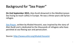 Background for “Sea Prayer”
On 2nd September 2015, Alan Kurdi drowned in the Mediterranean
Sea trying to reach safety in Europe. He was a three-years-old Syrian
refugee.
Sea Prayer, written by Khaled Hosseini, was inspired by the story of
Alan Kurdi and is dedicated to the thousands of refugees who have
perished at sea fleeing war and persecution.
Source: http://www.unhcr.org/khaled-hosseini
NDLA 9
 