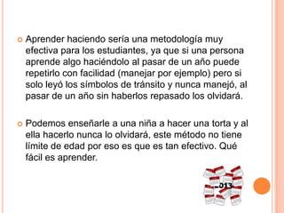  Aprender haciendo sería una metodología muy
efectiva para los estudiantes, ya que si una persona
aprende algo haciéndolo al pasar de un año puede
repetirlo con facilidad (manejar por ejemplo) pero si
solo leyó los símbolos de tránsito y nunca manejó, al
pasar de un año sin haberlos repasado los olvidará.
 Podemos enseñarle a una niña a hacer una torta y al
ella hacerlo nunca lo olvidará, este método no tiene
límite de edad por eso es que es tan efectivo. Qué
fácil es aprender.
 