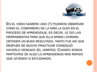 EN EL VIDEO NÚMERO UNO (1) PUDIMOS OBSERVAR
CÓMO EL COMPAÑERO DE LA NIÑA LA GUIÓ EN EL
PROCESO DE APRENDIZAJE, ES DECIR, LE DIO LAS
HERRAMIENTAS PARA QUE ELLA MISMA LOGRARA
OBTENER UN BUEN RESULTADO, TANTO FUE ASÍ QUE
DESPUÉS DE MUCHO PRACTICAR CONSIGUIÓ
HACERLO DESEADO (EL JARRÓN). CUANDO SOMOS
PARTÍCIPES DE ALGO LO APRENDEMOS MÁS RÁPIDO
QUE LEYENDO O ESTUDIANDO.
 