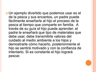  Un ejemplo divertido que podemos usar es el
de la pesca y sus encantos, un padre puede
fácilmente enseñarle al hijo el proceso de la
pesca al tiempo que comparte en familia. A
través de su guía el hijo puede aprender; el
padre le enseñará que tipo de materiales que
debe usar, debe transmitirle valores del
cuidado al medio ambiente a los hijos y
demostrarle cómo hacerlo, posteriormente el
hijo se sentirá motivado y con la confianza de
intentarlo. Si es constante el hijo logrará
pescar.
 