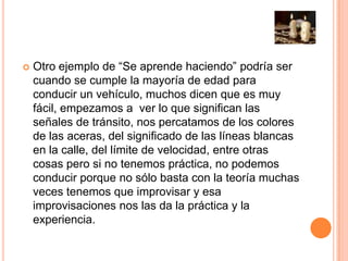  Otro ejemplo de “Se aprende haciendo” podría ser
cuando se cumple la mayoría de edad para
conducir un vehículo, muchos dicen que es muy
fácil, empezamos a ver lo que significan las
señales de tránsito, nos percatamos de los colores
de las aceras, del significado de las líneas blancas
en la calle, del límite de velocidad, entre otras
cosas pero si no tenemos práctica, no podemos
conducir porque no sólo basta con la teoría muchas
veces tenemos que improvisar y esa
improvisaciones nos las da la práctica y la
experiencia.
 