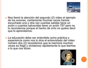  Nos llamó la atención del segundo (2) video el ejemplo
de los aviones, ciertamente muchas veces hemos
escuchado una y otra vez cuantas salidas tiene un
avión o cuantos salvavidas tiene un avión 757 pero no
lo recordamos porque el hecho de oírlo no quiere decir
que lo aprendamos.
 La educación debe ser entendida como práctica y
experiencia como nos lo dice el entrevistado del video
número dos (2) recordemos que la memoria muchas
veces es frágil y olvidamos rápidamente lo que leemos
o lo que nos dicen.
 