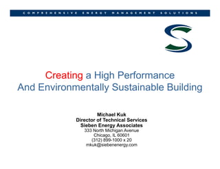 Creating a High PerformanceCreating a High Performance
And Environmentally Sustainable Building
Michael Kuk
Director of Technical Services
Sieben Energy Associates
333 North Michigan Avenue
Chicago, IL 60601
(312) 899-1000 x 20
mkuk@siebenenergy.com
 