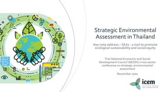 Strategic Environmental
Assessment inThailand
Key note address – SEAs - a tool to promote
ecological sustainability and social equity
Thai National Economic and Social
Development Council (NESDC) cross sector
conference on strategic environmental
assessment
November 2020
 