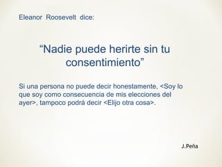 Eleanor Roosevelt dice:
“Nadie puede herirte sin tu
consentimiento”
Si una persona no puede decir honestamente, <Soy lo
que soy como consecuencia de mis elecciones del
ayer>, tampoco podrá decir <Elijo otra cosa>.
J.Peña
 