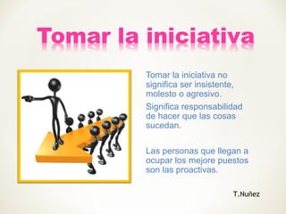 Tomar la iniciativa no
significa ser insistente,
molesto o agresivo.
Significa responsabilidad
de hacer que las cosas
sucedan.
Las personas que llegan a
ocupar los mejore puestos
son las proactivas.
T.Nuñez
 