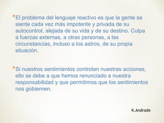 *El problema del lenguaje reactivo es que la gente se
siente cada vez más impotente y privada de su
autocontrol, alejada de su vida y de su destino. Culpa
a fuerzas externas, a otras personas, a las
circunstancias, incluso a los astros, de su propia
situación.
*Si nuestros sentimientos controlan nuestras acciones,
ello se debe a que hemos renunciado a nuestra
responsabilidad y que permitimos que los sentimientos
nos gobiernen.
K.Andrade
 