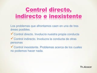 Los problemas que afrontamos caen en una de tres
áreas posibles.
Control directo. Involucra nuestra propia conducta
Control indirecto. Involucra la conducta de otras
personas
Control inexistente. Problemas acerca de los cuales
no podemos hacer nada.
Th.Alcocer
 