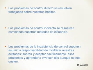 • Los problemas de control directo se resuelven
trabajando sobre nuestros hábitos.
• Los problemas de control indirecto se resuelven
cambiando nuestros métodos de influencia.
• Los problemas de la inexistencia de control suponen
asumir la responsabilidad de modificar nuestras
actitudes: sonreír y aceptar pacíficamente esos
problemas y aprender a vivir con ello aunque no nos
gusten.
Th.Alcocer
 