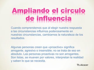 Cuando comprendemos que al elegir nuestra respuesta
a las circunstancias influimos poderosamente en
nuestras circunstancias, cambiamos la naturaleza de los
resultados.
Algunas personas creen que «proactivo» significa
arrogante, agresivo o insensible; no se trata de eso en
absoluto. Las personas proactivas no son arrogantes.
Son listas, se mueven por valores, interpretan la realidad
y saben lo que se necesita.
Th.Alcocer
 