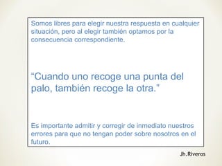 Somos libres para elegir nuestra respuesta en cualquier
situación, pero al elegir también optamos por la
consecuencia correspondiente.
“Cuando uno recoge una punta del
palo, también recoge la otra.”
Es importante admitir y corregir de inmediato nuestros
errores para que no tengan poder sobre nosotros en el
futuro.
Jh.Riveros
 