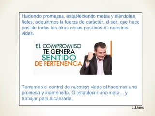 Haciendo promesas, estableciendo metas y siéndoles
fieles, adquirimos la fuerza de carácter, el ser, que hace
posible todas las otras cosas positivas de nuestras
vidas.
Tomamos el control de nuestras vidas al hacernos una
promesa y mantenerla. O establecer una meta… y
trabajar para alcanzarla.
L.Lines
 