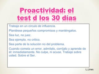 Trabaje en un circulo de influencia.
Plantéese pequeños compromisos y manténgalos.
Sea luz, no juez.
Sea ejemplo, no critico.
Sea parte de la solución no del problema.
Cuando cometa un error, admítalo, corríjalo y aprende de
él: inmediatamente. No culpe, ni acuse. Trabaje sobre
usted. Sobre el Ser.
L.Lines
 