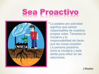 *La palabra pro actividad
significa que somos
responsables de nuestras
propias vidas. Tenemos la
iniciativa y la
responsabilidad de hacer
que las cosas sucedan.
La persona proactiva
toma la iniciativa y está
alerta para influir en las
soluciones.
J.Rosales
 