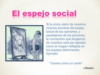 Si la única visión de nosotros
mismos proviene del espejo
social de las opiniones, y
paradigmas de las personas,
la concepción que tengamos
de nosotros será por ejemplo
como la imagen reflejada en
los espejos deformantes.
Ejemplo:
“Comes como un cerdo”
J.Rosales
 