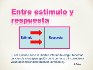 El ser humano tiene la libertad interior de elegir. Tenemos
conciencia moral(percepción de lo correcto o incorrecto) y
voluntad independiente(actuar libremente).
J.Peña
 