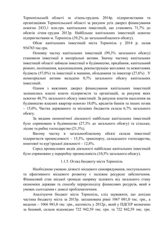 Тернопільській області за січень-грудень 2014р. підприємствами та
організаціями Тернопільської області за рахунок усіх джерел фінансування
освоєно 2433,1 млн.грн. капітальних інвестицій, що становить 71,7% до
обсягів січня–грудня 2013р. Найбільше капітальних інвестицій освоєно
підприємствами м. Тернопіль (39,2% до загальнообласного обсягу).
Обсяг капітальних інвестицій міста Тернопіль у 2014 р. склав
954783 тис.грн.
Основну частку капітальних інвестицій (99,3% загального обсягу)
становили інвестиції в матеріальні активи. Значну частину капітальних
інвестицій області займали інвестиції в будівництво, придбання, капітальний
ремонт, поліпшення, вдосконалення, реконструкцію житлових та нежитлових
будівель (57,0%) та інвестиції в машини, обладнання та інвентар (27,6%) . У
нематеріальні активи вкладено 0,7% загального обсягу капітальних
інвестицій.
Одним з важливих джерел фінансування капітальних інвестицій
залишились власні кошти підприємств та організацій, за рахунок яких
освоєно 48,7% загального обсягу інвестицій. За рахунок коштів населення на
будівництво власних квартир освоєно 18,0%, кредитів банків та інших позик
– 15,0%. Частка державного та місцевих бюджетів склала 6,7% загального
обсягу.
За видами економічної діяльності найбільше капітальних інвестицій
було спрямовано в будівництво (27,3% до загального обсягу) та сільське,
лісове та рибне господарство (21,3%).
Вагому частку в загальнообласному обсязі склали інвестиції
підприємств промисловості – 15,5%, транспорту, складського господарства,
поштової та кур’єрської діяльності – 12,8%.
Серед промислових видів діяльності найбільше капітальних інвестицій
було спрямовано у переробну промисловість (10,5% загального обсягу).
1.1.5. Огляд бюджету міста Тернопіль
Необхідною умовою дієвості місцевого самоврядування, поступального
та ефективного місцевого розвитку є належне ресурсне забезпечення.
Фінансовий стан міської громади напряму залежить від загального стану
економіки держави та способу перерозподілу фінансових ресурсів, який в
умовах сьогодення є доволі проблематичним.
Аналізуючи бюджет міста Тернопіль, слід зауважити, що дохідна
частина бюджету міста за 2015р. запланована рівні 1067 081,0 тис. грн., а
видатки – 1066 981,0 тис. грн., натомість у 2012р., який у ПДСЕР визначено
за базовий, склали відповідно 722 942,59 тис. грн. та 722 842,59 тис. грн.
 