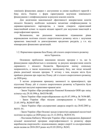 зовнішніх фінансових джерел є доступними за умови надійності гарантій з
боку міста. Однією з форм гарантування залучення зовнішнього
фінансування є співфінансування за рахунок власних коштів.
Для досягнення максимальної ефективності використання коштів
міського бюджету необхідно задіювати механізми співфінансування та
державно-приватного партнерства, а також створити сприятливий
інвестиційний клімат та надати місцеві гарантії для залучення інвестицій в
енергоефективні проекти.
Встановлено, що реальною можливістю підвищення рівня
впровадження політики сталого енергетичного розвитку міста є залучення
приватних інвестицій та довгострокових кредитних ресурсів, у т.ч. від
міжнародних фінансових організацій.
1.2. Нормативно-правова база Плану дій сталого енергетичного розвитку
міста Тернопіль
Основною проблемою виконання міських програм є те, що їх
фінансування передбачається в основному за рахунок використання коштів
державного і міського бюджетів. Враховуючи значну соціальну
направленість, а також недосконалу законодавчу базу, має місце низький
рівень реалізації міських програм. У зв’язку з чим, владою міста було
прийнято рішення про перегляд Плану дій зі сталого енергетичного розвитку
до 2020 року.
З метою дотримання принципу законності та правомірності, при
підготовці Плану дій зі сталого енергетичного розвитку м.Тернопіль були
використані наступні нормативно-правові акти:
- Закон України «Про ратифікацію Рамкової Конвенція ООН про зміну
клімату» від 29.10.1996 р. №435/96-ВР;
- Закон України «Про енергозбереження» від 01.07.1994 р. № 74/94-ВР;
- Закон України «Про місцеве самоврядування в Україні» від
21.05.1997р. №280/97-ВР;
- Закон України «Про альтернативні джерела енергії» від 20.02.2003 р.
№555- IV;
- Закон України «Про Основні засади (стратегію) державної екологічної
політики на період до 2020 року» від 21.12.2010 р. №2818-VI;
- Постанова Кабінету Міністрів України «Про затвердження Державної
цільової економічної програми енергоефективності та розвитку сфери
виробництва енергоносіїв з відновлюваних джерел енергії та альтернативних
видів палива на 2010-2015 роки» від 01.03.2010 р. №243;
 