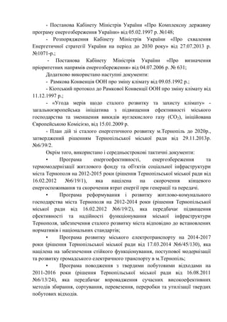 - Постанова Кабінету Міністрів України «Про Комплексну державну
програму енергозбереження України» від 05.02.1997 р. №148;
- Розпорядження Кабінету Міністрів України «Про схвалення
Енергетичної стратегії України на період до 2030 року» від 27.07.2013 р.
№1071-р.;
- Постанова Кабінету Міністрів України «Про визначення
пріоритетних напрямів енергозбереження» від 04.07.2006 р. № 631;
Додатково використано наступні документи:
- Рамкова Конвенція ООН про зміну клімату від 09.05.1992 р.;
- Кіотський протокол до Рамкової Конвенції ООН про зміну клімату від
11.12.1997 р.;
- «Угода мерів щодо сталого розвитку та захисту клімату» -
загальноєвропейська ініціатива з підвищення ефективності міського
господарства та зменшення викидів вуглекислого газу (СО2), ініційована
Європейською Комісією, від 15.01.2009 р.
- План дій зі сталого енергетичного розвитку м.Тернопіль до 2020р.,
затверджений рішенням Тернопільської міської ради від 29.11.2013р.
№6/39/2.
Окрім того, використано і середньострокові тактичні документи:
• Програма енергоефективності, енергозбереження та
термомодернізації житлового фонду та об'єктів соціальної інфраструктури
міста Тернополя на 2012-2015 роки (рішення Тернопільської міської ради від
16.02.2012 №6/19/1), яка націлена на скорочення кінцевого
енергоспоживання та скорочення втрат енергії при генерації та передачі.
• Програма реформування і розвитку житлово-комунального
господарства міста Тернополя на 2012-2014 роки (рішення Тернопільської
міської ради від 16.02.2012 №6/19/2), яка передбачає підвищення
ефективності та надійності функціонування міської інфраструктури
Тернополя, забезпечення сталого розвитку міста відповідно до встановлених
нормативів і національних стандартів;
• Програма розвитку міського електротранспорту на 2014-2017
роки (рішення Тернопільської міської ради від 17.03.2014 №6/45/130), яка
націлена на забезпечення стійкого функціонування, поступової модернізації
та розвитку громадського електричного транспорту в м.Тернопіль;
• Програма поводження з твердими побутовими відходами на
2011-2016 роки (рішення Тернопільської міської ради від 16.08.2011
№6/13/24), яка передбачає впровадження сучасних високоефективних
методів збирання, сортування, перевезення, переробки та утилізації твердих
побутових відходів.
 