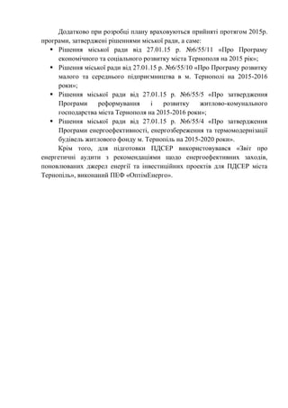 Додатково при розробці плану враховуються прийняті протягом 2015р.
програми, затверджені рішеннями міської ради, а саме:
 Рішення міської ради від 27.01.15 р. №6/55/11 «Про Програму
економічного та соціального розвитку міста Тернополя на 2015 рік»;
 Рішення міської ради від 27.01.15 р. №6/55/10 «Про Програму розвитку
малого та середнього підприємництва в м. Тернополі на 2015-2016
роки»;
 Рішення міської ради від 27.01.15 р. №6/55/5 «Про затвердження
Програми реформування і розвитку житлово-комунального
господарства міста Тернополя на 2015-2016 роки»;
 Рішення міської ради від 27.01.15 р. №6/55/4 «Про затвердження
Програми енергоефективності, енергозбереження та термомодернізації
будівель житлового фонду м. Тернопіль на 2015-2020 роки».
Крім того, для підготовки ПДСЕР використовувався «Звіт про
енергетичні аудити з рекомендаціями щодо енергоефективних заходів,
поновлюваних джерел енергії та інвестиційних проектів для ПДСЕР міста
Тернопіль», виконаний ПЕФ «ОптімЕнерго».
 