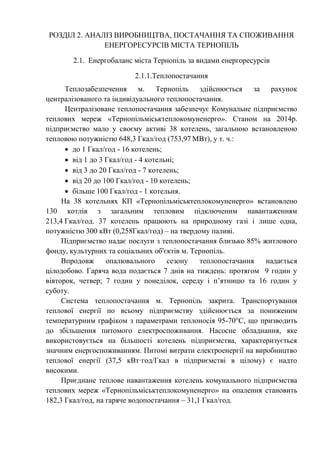 РОЗДІЛ 2. АНАЛІЗ ВИРОБНИЦТВА, ПОСТАЧАННЯ ТА СПОЖИВАННЯ
ЕНЕРГОРЕСУРСІВ МІСТА ТЕРНОПІЛЬ
2.1. Енергобаланс міста Тернопіль за видами енергоресурсів
2.1.1.Теплопостачання
Теплозабезпечення м. Тернопіль здійснюється за рахунок
централізованого та індивідуального теплопостачання.
Централізоване теплопостачання забезпечує Комунальне підприємство
теплових мереж «Тернопільміськтеплокомуненерго». Станом на 2014р.
підприємство мало у своєму активі 38 котелень, загальною встановленою
тепловою потужністю 648,3 Гкал/год (753,97 МВт), у т. ч.:
 до 1 Гкал/год - 16 котелень;
 від 1 до 3 Гкал/год - 4 котельні;
 від 3 до 20 Гкал/год - 7 котелень;
 від 20 до 100 Гкал/год - 10 котелень;
 більше 100 Гкал/год - 1 котельня.
На 38 котельнях КП «Тернопільміськтеплокомуненерго» встановлено
130 котлів з загальним тепловим підключеним навантаженням
213,4 Гкал/год. 37 котелень працюють на природному газі і лише одна,
потужністю 300 кВт (0,258Гкал/год) – на твердому паливі.
Підприємство надає послуги з теплопостачання близько 85% житлового
фонду, культурних та соціальних об'єктів м. Тернопіль.
Впродовж опалювального сезону теплопостачання надається
цілодобово. Гаряча вода подається 7 днів на тиждень: протягом 9 годин у
вівторок, четвер; 7 годин у понеділок, середу і п’ятницю та 16 годин у
суботу.
Система теплопостачання м. Тернопіль закрита. Транспортування
теплової енергії по всьому підприємству здійснюється за пониженим
температурним графіком з параметрами теплоносія 95-70°С, що призводить
до збільшення питомого електроспоживання. Насосне обладнання, яке
використовується на більшості котелень підприємства, характеризується
значним енергоспоживанням. Питомі витрати електроенергії на виробництво
теплової енергії (37,5 кВт·год/Гкал в підприємстві в цілому) є надто
високими.
Приєднане теплове навантаження котелень комунального підприємства
теплових мереж «Тернопільміськтеплокомуненерго» на опалення становить
182,3 Гкал/год, на гаряче водопостачання – 31,1 Гкал/год.
 