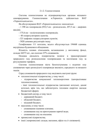 2.1.2. Газопостачання
Система газопостачання не підпорядковується органам місцевого
самоврядування. Газопостачання м.Тернопіль здійснюється ВАТ
«Тернопільміськгаз».
На обслуговуванні ВАТ «Тернопільміськгаз» знаходиться:
- 1 390 км газопроводів (932,5 км – розподільчих, 457,5 км – дворових
вводів);
- 175,6 км – поліетиленових газопроводів;
- 48 газорегуляторних пунктів;
- 321 шафових газорегуляторних пунктів;
- 3020 домових регуляторів тиску.
Газифіковано 111 котелень, всього обслуговується 194448 одиниць
внутрішньо-будинкового обладнання.
Кількість газових лічильників, встановлених у житловому фонді,
складає 66573 шт., що охоплює 87% споживачів.
Основна діяльність підприємства полягає в транспортуванні
природного газу розподільчими газопроводами та постачання газу за
регульованим тарифом.
Система газопостачання міста багатоступенева з подачею газу
споживачам через розподільчі газопроводи високого, середнього та низького
тисків.
Серед споживачів природного газу виділяють наступні групи:
 теплопостачальні підприємства, у тому числі:
- підприємства комунальної теплоенергетики (централізоване
теплопостачання);
- інші теплопостачальні підприємства (автономні котельні, дахові
котельні, крім тих, що забезпечують тепловою енергією заклади
бюджетної сфери);
 бюджетний сектор, в тому числі:
- державний бюджет;
- обласний бюджет;
- місцевий бюджет;
 населення, в тому числі:
- споживання газовими плитами;
- споживання газу на приготування гарячої води;
- споживання газу на опалення.
 промислові підприємства;
 інші ( непромислові: склади, магазини, офіси та с/г споживачі).
 