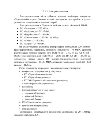 2.1.3. Електропостачання
Електропостачання міста здійснює відкрите акціонерне товариство
«Тернопільобленерго». Основна діяльність підприємства – прийом, передача,
розподіл та постачання електричної енергії.
Електропостачання м. Тернопіль здійснюється від підстанцій 110/10:
 ПС «Галицька» – 2*25 МВА;
 ПС «Радіозавод» – 2*25 МВА;
 ПС «Загребелля» – 2*16 МВА;
 ПС «Промислова» – 25 МВА, 16 МВА;
 ПС «Нова» – 2*10 МВА;
 ПС «Ватра» – 2*10 МВА.
На обслуговуванні районних електромереж знаходиться 320 закрито-
трансформаторних підстанцій, загальною потужністю 174 МВА. Довжина
електромереж складає: кабельні лінії (КЛ) 10 кВ – 341,345 км, КЛ 0,4 кВ –
302,634 км; повітряні лінії (ПЛ)-10 кВ – 20,53 км, ПЛ-0,4 кВ – 127,506 км.
Абонентські мережі мають 168 закрито-трансформаторних підстанцій
загальною потужністю – 114,13 МВА, протяжність кабельних ліній КЛ-10 кВ
складає – 21,3 км.
Серед споживачів природного газу виділяють наступні групи:
 комунальні підприємства, у тому числі:
- КП «Тернопільміськсвітло»;
- КП «Тернопільводоканал»;
- КПТМ «Тернопільміськтеплокомуненерго»;
- інші комунальні підприємства;
 населення;
 бюджетний сектор, в тому числі:
- державний бюджет;
- обласний бюджет;
- місцевий бюджет;
 КП «Тернопільелектротранс»;
 промислові підприємства;
 інші споживачі
Споживання електроенергії категоріями споживачів за 2011-2014рр.
наведено в таблиці 2.1.3.1.
 