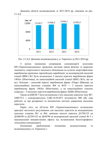 Динаміка обсягів водовідведення за 2011-2014 рр. наведена на рис.
2.1.4.4.
Рис. 2.1.4.4. Динаміка водовідведення у м. Тернопіль за 2011-2014 рр.
З метою зменшення споживання електроенергії зусиллями
КП «Тернопільводоканал» проведена часткова заміна фізично та морально
зношеного, енергоємного насосного обладнання на сучасне енергоефективне
виробництва провідних європейських виробників: на водопровідній насосній
станції (ВНС) №1 було встановлено 2 насосні агрегати виробництва фірми
«Wilo» (Німеччина), на каналізаційній насосній станції (КНС) №1а, що по
вул. Білецька - насосний агрегат виробництва фірми «Flugt» (Швеція), на
каналізаційних насосних станціях №8 та №10 — 3 насосні агрегати
виробництва фірми «Wilo» (Німеччина), а на каналізаційних очисних
спорудах – 5 насосних агрегатів виробництва фірми «KSB» (Німеччина).
Також на КНС№ 7 було встановлено п’ять насосних агрегатів типу ФГ-
2400/75,5 з електродвигуном СДН-14-59-8У3 потужністю 800 кВт (два
робочих та три резервних) та автоматична система управління насосним
агрегатом.
Окрім того, на об’єктах КП «Тернопільводоканал» встановлено
пристрої частотного регулювання для насосних агрегатів на водопровідних
насосних станціях №1 та №4, замінено насосні агрегати Д1250/125 на
Д1600/90 та Д1250/125 на Д630/90 на водопровідній насосній станції № 5 з
максимальним використанням ефекту від встановлення багатотарифного
лічильника електроенергії.
Основними проблемними питаннями водопостачання та
водовідведення у м. Тернопіль є:
11145,7 11446,5 11945,1 11505,5
0
4000
8000
12000
2011 2012 2013 2014
тис. м³
 