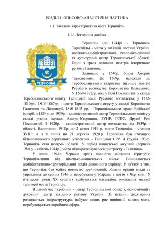 РОЗДІЛ 1. ОПИСОВО-АНАЛІТИЧНА ЧАСТИНА
1.1. Загальна характеристика міста Тернопіль
1.1.1. Історична довідка
Тернопіль (до 1944р. - Тарнополь,
Тарнопіль) - місто у західній частині України,
політико-адміністративний, економіко-діловий
та культурний центр Тернопільської області.
Один з трьох головних центрів історичного
регіону Галичина.
Засноване у 1540р. Яном Амором
Тарновським. До 1569р. належало до
Теребовлянського староства (пізніше повіту)
Руського воєводства Королівства Польського.
У 1569-1772рр. вже у Речі Посполитій: у складі
Теребовлянського повіту, Галицької землі Руського воєводства; у 1772-
1810рр., 1815-1867рр. - центр Тарнопільського округу у складі Королівства
Галичини та Лодомерії, 1810-1815 рр. - Тернопільського краю Російської
імперії, з 1854р. до 1939р. - адміністративний центр Тернопільського повіту у
складі різних держав: Австро-Угорщини, ЗУНР, ГСРС, Другої Речі
Посполитої. З 1920р. - адміністративний центр воєводства, від 1939р. -
області. Наприкінці 1918р. до 2 січня 1919 р. місто Тернопіль - столиця
ЗУНР, а з 8 липня по 21 вересня 1920 р. Тернопіль був столицею
більшовицького державного утворення - Галицької СРР. 4 грудня 1939р.
Тернопіль став центром області. У період нацистської окупації (серпень
1941р. - квітень 1944р.) місто підпорядковувалося дистрикту «Галичина».
У липні 1944р. Червона армія повністю звільнила територію
Тернопільщини від німецько-нацистських військ. Відновлюється
адміністративно-територіальний поділ довоєнного періоду. У зв'язку з тим,
що Тернопіль був майже повністю зруйнований, обласні органи влади та
управління до серпня 1946 р. перебували у Збаражі, а потім в Чорткові. У
п’ятдесяті роки ХХ століття відбувається масштабне оновлення міської
території міста Тернопіль.
В даний час Тернопіль - центр Тернопільської області, економічний і
духовний центр західного регіону України. За останні десятиріччя
розвивається інфраструктура, набуває нових рис нинішній вигляд міста,
перебудовується виробнича сфера.
 