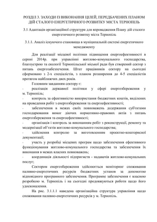 РОЗДІЛ 3. ЗАХОДИ ІЗ ВИКОНАННЯ ЦІЛЕЙ, ПЕРЕДБАЧЕНИХ ПЛАНОМ
ДІЙ СТАЛОГО ЕНЕРГЕТИЧНОГО РОЗВИТКУ МІСТА ТЕРНОПІЛЬ
3.1 Адаптація організаційної структури для впровадження Плану дій сталого
енергетичного розвитку міста Тернопіль
3.1.1. Аналіз існуючого становища в муніципальній системі енергетичного
менеджменту
Для реалізації місцевої політики підвищення енергоефективності в
серпні 2014р. при управлінні житлово-комунального господарства,
благоустрою та екології Тернопільської міської ради був створений сектор з
питань енергозабезпечення. Штат працівників сектору на сьогодні
сформовано з 2-х спеціалістів, з планом розширення до 4-5 спеціалістів
протягом найближчих двох років.
Головним завданням сектору є:
- реалізація державної політики у сфері енергозбереження у
м. Тернопіль;
- контроль за ефективністю використання бюджетних коштів, виділених
на проведення робіт з енергозбереження та енергоефективності;
- забезпечення в межах своїх повноважень додержання суб'єктами
господарювання вимог діючих нормативно-правових актів з питань
енергозбереження та енергоефективності;
- організація і контроль за виконанням робіт з реконструкції, ремонту та
модернізації об’єктів житлово-комунального господарства;
- здійснення контролю за виготовленням проектно-кошторисної
документації;
- участь у розробці місцевих програм щодо забезпечення ефективного
функціонування житлово-комунального господарства та забезпечення їх
виконання в межах власних повноважень;
- координація діяльності підприємств - надавачів житлово-комунальних
послуг;
Сектором енергозбереження здійснюється моніторинг споживання
паливно-енергетичних ресурсів бюджетних установ за допомогою
відповідного програмного забезпечення. Програмне забезпечення є власною
розробкою м. Тернопіль і на сьогодні продовжуються роботи щодо його
удосконалення.
На рис. 3.1.1.1 наведена організаційна структура управління щодо
споживання паливно-енергетичних ресурсів у м. Тернопіль.
 