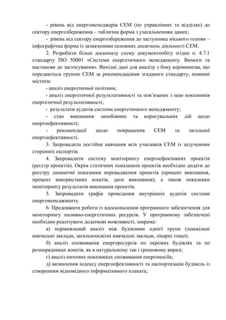 - рівень від енергоменеджерів СЕМ (по управліннях та відділах) до
сектору енергозбереження – таблична форма з узагальненням даних;
- рівень від сектору енергозбереження до заступника міського голови –
інфографічна форма із зазначенням основних досягнень діяльності СЕМ.
2. Розробити більш досконалу схему документообігу згідно п. 4.7.1
стандарту ISO 50001 «Системи енергетичного менеджменту. Вимоги та
настанови до застосування». Вихідні дані для аналізу з боку керівництва, що
передаються групою СЕМ за рекомендаціями згаданого стандарту, повинні
містити:
- аналіз енергетичної політики;
- аналіз енергетичної результативності та пов’язаних з нею показників
енергетичної результативності;
- результати аудитів системи енергетичного менеджменту;
- стан виконання запобіжних та коригувальних дій щодо
енергоефективності;
- рекомендації щодо покращення СЕМ та загальної
енергоефективності.
3. Запровадити постійне навчання всіх учасників СЕМ із залученням
сторонніх експертів.
4. Запровадити систему моніторингу енергоефективних проектів
(реєстр проектів). Окрім статичних показників проектів необхідно додати до
реєстру динамічні показники впровадження проектів (процент виконання,
процент використаних коштів, дати виконання), а також показники
моніторингу результатів виконання проектів.
5. Запровадити графік проведення внутрішніх аудитів системи
енергоменеджменту.
6. Продовжити роботи із вдосконалення програмного забезпечення для
моніторингу паливно-енергетичних ресурсів. У програмному забезпечені
необхідно реалізувати додаткові можливості, зокрема:
а) порівняльний аналіз між будівлями однієї групи (дошкільні
навчальні заклади, загальноосвітні навчальні заклади, лікарні тощо);
б) аналіз споживання енергоресурсів по окремих будівлях та по
розпорядниках коштів, як в натуральному так і грошовому виразі;
г) аналіз питомих показниках споживання енергоносіїв;
д) визначення індексу енергоефективності та паспортизація будівель із
створенням відповідного інформативного плаката;
 