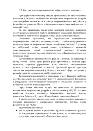 3.7. Система заходів, орієнтованих на зміну свідомості населення
При формуванні комплексу заходів, орієнтованих на зміну свідомості
населення у питаннях раціонального використання енергетичних ресурсів,
доцільно робити акценти на ті ж сектори енергоспоживання, які увійшли у
базовий кадастр викидів. Проте пріоритетними мають стати муніципальні та
житлові будівлі.
Як уже зазначалось, надзвичайно важливим фактором зменшення
обсягу енергоспоживання в місті та забезпечення подальшого раціонального
використання енергетичних ресурсів, є зміна свідомості жителів міста.
Основними проблемами, які перешкоджають впровадженню
енергоефективних заходів у житловому секторі, є: слабка поінформованість
мешканців про стан енергетичної сфери та небезпечні тенденції її розвитку
на найближчий період; низький рівень організованості мешканців;
дороговартісність повної термомодернізації житлових будинків;
недостатність державної політики підтримки енергоефективних проектів для
мешканців тощо.
Пропонованими заходами міської ради м. Тернопіль як мотиватора у
цьому секторі можуть бути різного роду просвітницькі кампанії серед
мешканців, сприяння формуванню ОСББ; діяльність консультаційних
пунктів з енергоефективних технологій; презентації кращих прикладів
досягнення енергоефективності у будівлях житлової сфери; підтримка у
розробці проектів термомодернізації будинків тощо.
За прикладом муніципалітетів інших країн у місті Тернопіль необхідно
постійно проводити цілеспрямовану роботу з мешканцями щодо формування
і утвердження енергозберігаючих принципів у громадській свідомості та
поширенні політики енергозбереження.
Серед інших важливих заходів, які орієнтовані на раціональне
використання енергетичних ресурсів у досліджуваних у ПДСЕР секторах,
необхідно відмітити важливість інформаційних кампаній, зокрема
проведення Днів енергії у рамках Європейського тижня сталої енергії.
У цьому контексті заходи, орієнтовані на зміну свідомості населення у
питаннях раціонального використання енергетичних ресурсів, можна
розділити на такі групи:
1) демонстраційні заходи:
 дні «відкритих дверей» в громадських будівлях і приватних будинках,
на комунальних і промислових підприємствах, де застосовано сучасні
енергоефективні технології, обладнання і матеріали;
 