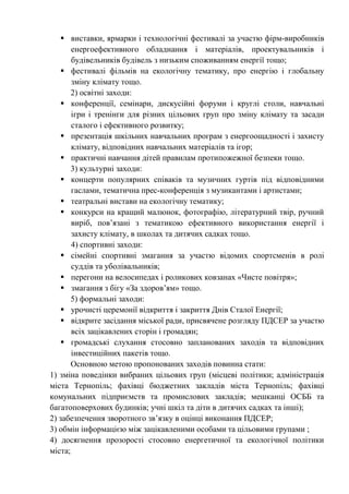  виставки, ярмарки і технологічні фестивалі за участю фірм-виробників
енергоефективного обладнання і матеріалів, проектувальників і
будівельників будівель з низьким споживанням енергії тощо;
 фестивалі фільмів на екологічну тематику, про енергію і глобальну
зміну клімату тощо.
2) освітні заходи:
 конференції, семінари, дискусійні форуми і круглі столи, навчальні
ігри і тренінги для різних цільових груп про зміну клімату та засади
сталого і ефективного розвитку;
 презентація шкільних навчальних програм з енергоощадності і захисту
клімату, відповідних навчальних матеріалів та ігор;
 практичні навчання дітей правилам протипожежної безпеки тощо.
3) культурні заходи:
 концерти популярних співаків та музичних гуртів під відповідними
гаслами, тематична прес-конференція з музикантами і артистами;
 театральні вистави на екологічну тематику;
 конкурси на кращий малюнок, фотографію, літературний твір, ручний
виріб, пов’язані з тематикою ефективного використання енергії і
захисту клімату, в школах та дитячих садках тощо.
4) спортивні заходи:
 сімейні спортивні змагання за участю відомих спортсменів в ролі
суддів та уболівальників;
 перегони на велосипедах і роликових ковзанах «Чисте повітря»;
 змагання з бігу «За здоров’ям» тощо.
5) формальні заходи:
 урочисті церемонії відкриття і закриття Днів Сталої Енергії;
 відкрите засідання міської ради, присвячене розгляду ПДСЕР за участю
всіх зацікавлених сторін і громадян;
 громадські слухання стосовно запланованих заходів та відповідних
інвестиційних пакетів тощо.
Основною метою пропонованих заходів повинна стати:
1) зміна поведінки вибраних цільових груп (місцеві політики; адміністрація
міста Тернопіль; фахівці бюджетних закладів міста Тернопіль; фахівці
комунальних підприємств та промислових закладів; мешканці ОСББ та
багатоповерхових будинків; учні шкіл та діти в дитячих садках та інші);
2) забезпечення зворотного зв’язку в оцінці виконання ПДСЕР;
3) обмін інформацією між зацікавленими особами та цільовими групами ;
4) досягнення прозорості стосовно енергетичної та екологічної політики
міста;
 