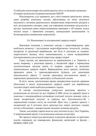 5) побудова взаємодовіри між адміністрацією міста та місцевою громадою;
6) ширша громадська підтримка виконання ПДСЕР.
Підсумовуючи, слід зауважити, що у місті повинна приділятись значна
увага розробці комплексу заходів, орієнтованих на зміну свідомості
населення у питаннях раціонального використання енергетичних ресурсів у
всіх досліджуваних секторах, адже для отримання позитивних результатів у
вигляді зменшення рівня енергоспоживання важливим є об’єднання зусиль
міської влади з приватним сектором, громадськими організаціями та
безпосередніми споживачами енергоносіїв.
3.8. Поновлювані та альтернативні джерела енергії
Важливим питанням у комплексі заходів з енергозбереження, крім
всебічного розвитку і застосування енергозберігаючих технологій, техніки,
матеріалів та організації виробництва, має бути й залучення до паливно-
енергетичного балансу міста поновлювальних, а також нетрадиційних
(альтернативних) для сучасної енергетики джерел енергії.
Серед заходів, що пропонуються до впровадження у м. Тернопіль в
цьому напрямку, є реалізація проекту у бюджетній сфері з переведення
теплопостачання закладів освіти та охорони здоров’я на автономні
відновлювальні джерела енергії. Впровадження цього проекту необхідно
проводити разом із термомодернізацією будівель для досягнення
максимального ефекту. У секторі транспорту розглядається проект з
переведення громадського транспорту на біодизельне пальне.
В місті, також, започатковано процес використання відходів деревини
(біопалива) в якості відновлюваного джерела енергії для виробництва
теплової енергії, який необхідно розвивати і надалі.
В секторі теплопостачання планується реалізація проектів з
встановлення на котельні по вул. Курбаса 8 МВт котла на деревній трісці в
комплексі з конденсаційною установкою утилізації теплоти димових газів, а
також модернізація котельні за адресою вул. Купчинського,14а з
переведенням газового котлу на пелетний. Крім того, у рамках проекту з
модернізації ще 9 котелень міста пропонується заміна декількох газових
котлів та біопаливні, з використанням місцевих паливних ресурсів.
Також, для нагріву гарячої води на даху котельні по вул. Лесі Українки,
4 запропонований проект із встановлення сонячних колекторів.
Всі проекти планується реалізувати за рахунок кредитних та грантових
коштів отриманих від міжнародних фінансових організацій та фондів –
НЕФКО, ЄБРР, Е5Р.
 