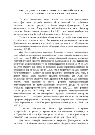 РОЗДІЛ 4. ДЖЕРЕЛА ФІНАНСУВАННЯ ПЛАНУ ДІЙ СТАЛОГО
ЕНЕРГЕТИЧНОГО РОЗВИТКУ МІСТА ТЕРНОПІЛЬ
Як вже зазначалось вище, акцент на джерела фінансування
енергоефективних проектів повинен бути зміщений на задіювання
кредитних, грантових ресурсів та інших джерел фінансування. Адже
очевидним є те, що обсягу коштів, які виділялись з міського бюджету
(зокрема з бюджету розвитку – розділ 1 п. 1.1.5) є недостатньо, особливо для
впровадження проектів глибокої термомодернізації будівель.
Якщо розглядати механізми фінансування у розрізі виділених вище
секторів, слід зауважити, що у бюджетному секторі основним джерелом
фінансування розглядаються кредитні та грантові кошти із забезпеченням
співфінансування зі сторони міського бюджету міста, а також запровадження
механізму ЕСКО.
Для багатоквартирних житлових будинків, з метою впровадження
енергозберігаючих заходів, є можливість залучення кредитів, як для фізичних
осіб, так і для ОСББ та ЖБК в рамках Державної програми підтримки
енергоефективних проектів з можливістю відшкодування з боку Державного
агентства з енергоефективності на енергозбереження України від 40 до 70%
від суми кредиту, яка надана на придбання енергоефективних матеріалів та
обладнання, але не більше ніж 14 000,00 грн. в розрахунку на одну квартиру
багатоквартирного будинку за одним кредитним договором. Крім того, в
деяких банках діють додаткові кредитні пропозиції для ОСББ (без
компенсації частини кредиту з боку Держави). У м. Тернопіль для житлового
сектору також прийняті та діють: Програма енергоефективності,
енергозбереження та термомодернізації житлового фонду та об'єктів
соціальної інфраструктури міста Тернополя на 2012-2015 роки (рішення
міської ради від 16.02.2012р. №6/19/1), Програма енергоефективності,
енергозбереження та термомодернізації будівель житлового фонду м.
Тернопіль на 2015-2020 роки (рішення міської ради від 27.01.15р. №6/55/4),
Програми реформування і розвитку житлово-комунального господарства
міста Тернополя на 2015-2016 роки (рішення міської ради від 27.01.15р.
№6/55/5).
З метою забезпечення стійкого функціонування, поступової
модернізації та розвитку громадського електричного транспорту в
м. Тернопіль в місті діє Програма розвитку міського електротранспорту на
2014-2017 роки (рішення міської ради від 17.03.2014р. №6/45/130).
Для інших секторів визначальним джерелом фінансування, окрім
кредитних та грантових коштів, є власні кошти підприємств-постачальників
 