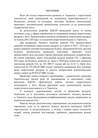 ВИСНОВКИ
План дій сталого енергетичного розвитку м. Тернопіль є стратегічним
документом, який спрямований на підвищення енергоефективності у
бюджетних закладах та установах, житлових будівлях, громадському
транспорті, муніципальному громадському освітленні та на комунальних
підприємствах міста.
За результатами розробки ПДСЕР проведений аналіз та оцінка
поточного стану у сферах виробництва та споживання паливно-енергетичних
ресурсів у місті. Проаналізована динаміка споживання енергетичних ресурсів
за 4 років (2011-2014 рр.) та складений енергетичний баланс м. Тернопіль.
Для розрахунку базового кадастру викидів СО2 проаналізована
динаміка споживання енергетичних ресурсів за 4 років (з 2011 - 2014 рр.) у
розрізі основних секторів (муніципальні будівлі, обладнання/об'єкти, житлові
будинки, муніципальне громадське освітлення, транспорт, галузі
промисловості поза системою торгівлі викидами (комунальні підприємства).
На основі отриманих даних побудований кадастр викидів СО2 з обранням
2012 року, як базового, відносно до якого у 2020 році планується досягнути
зменшення викидів СО2 на 102 409,37 тон/рік або на 22,15 %. Крім того,
планується на 339 698,38 МВт·год/рік зменшити споживання всіх основних
видів енергетичних ресурсів та довести використання відновлювальних
джерел енергії до 94 025,67 МВт·год/рік.
Проведена оцінка готовності організаційно - управлінської структури
Тернопільської міської ради до впровадження та моніторингу стану
виконання ПДСЕР, ефективності роботи системи енергетичного
менеджменту у місті. Надані пропозиції щодо удосконалення системи
енергетичного менеджменту у м. Тернопіль.
У контексті запропонованих заходів та фінансових ресурсів,
необхідних на їх реалізацію, розглянуто можливості міського бюджету
м. Тернопіль щодо фінансування (співфінансування) заходів, направлених на
скорочення викидів СО2.
Перелік заходів, реалізація яких запропонована для скорочення викидів
парникових газів та їх вартість, можуть протягом виконання ПДСЕР
переглядатися та актуалізовуватись у зв’язку з появою нових технологій,
потреб, зміною ринкової кон’юнктури, прийнятих управлінських рішень
тощо.
 