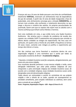 A pergunta mais importante que devemos fazer é:
Quando realmente passa a ser necessário a criação e
administração de uma Seção Escoteira Autônoma em uma
Ala ou Ramo?
A resposta é elementar e única, quando depois de tudo o que podemos
fazer e orar para que os jovens participem das mutuais e reuniões
dominicais da OR, eles não demonstram interesse em seu próprio
desenvolvimento espiritual, e somos assim, derrotados pela concorrência.
Que concorrência? A cada nova geração, encontramos muitas coisas que
atraem a atenção e o compromisso de nossa juventude. Para muitos a
concorrência é o esporte, a internet, os videogames (A aventura Virtual) os
colegas de outras vizinhanças, a própria escola que pode até ter programas
mais atraentes e outras coisas que são mais interessantes para eles além do
romance precoce.
Segundo a escala de DESENVOLVIMENTO EVOLUTIVO a fase em que se
ocupa uma Sessão Escoteira Autônoma deve ser (por recomendação) a
Pré-Puberdade e parte da Puberdade que abrange os rapazes dos 12 aos
15 anos de idade. Analisando esta divisão sob a ótica da escala cronológica
do Sacerdócio Aarônico nos seus dois primeiros ofícios ou seja:
Diáconos (12-13 anos de idade) e Mestres (14 e 15 anos de idade).
 