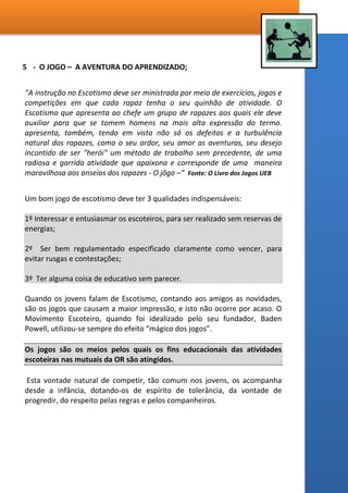 Crianças até seus 14 anos de idade possuem uma linha de confiabilidade
totalmente VERTICAL, vivenciam um alinhamento mais de dependência
do que de vontade. A partir dos 15 anos de idade margeando a fase de
puberdade, este alinhamento converge para a direção HORIZONTAL, se
tornam mais arredios, alto confiantes, e totalmente descrentes no que
tange o discurso e oratória dos adultos. As próprias peculiaridades da
juventude, fazem com que os rapazes não vejam mais os adultos com a
mesma confiança que tinham como infantes e meninos.
Com esta realidade em vista, o que então torna uma Seção Escoteira
Autônoma tão atrativa para a solução do problema da evasão dos
rapazes nas unidades SUD? É exatamente esta pergunta que convida os
líderes destas unidades ao milagre do experimento. No meu caso em
particular, em quatro anos a frente de uma SEAR a frequência se tornou
10 vezes maior, somente este milagre já justifica o experimento por
tempo não inferior a 4 anos.
Um dos motivos que torna favorável o escotismo dentro de uma
organização religiosa é uma normativa que é aceita por todas as
associações escoteiras do Brasil – A autonomia religiosa.
“ Quando a Unidade Escoteira Local for composta, obrigatoriamente, por
jovens de uma única religião,
seus escotistas deverão pertencer a essa mesma religião e terão, como
obrigação indeclinável, que zelar pelas práticas religiosas de seus
integrantes e pela orientação religiosa da Unidade Escoteira Local, de
acordo com a entidade religiosa; essas Unidades Escoteiras Locais serão
designadas como de denominação religiosa;
Todos devem ser estimulados a assistir às cerimônias de sua própria
religião e têm o direito de se isolar, quando em acampamento ou
atividade semelhante, para orações individuais ou coletivas, bem como
para o estudo de sua religião;”
Fonte : Programa, Organização e Regras - UEB – Regra 22 Itens III e IV.
 