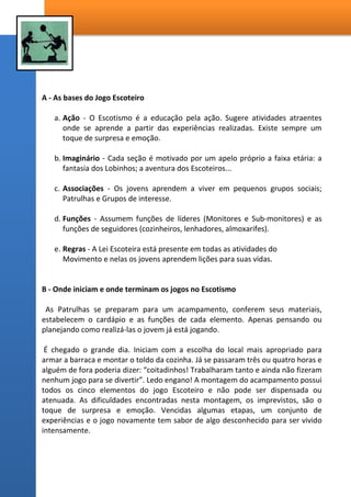 5 - O JOGO – A AVENTURA DO APRENDIZADO;
“A instrução no Escotismo deve ser ministrada por meio de exercícios, jogos e
competições em que cada rapaz tenha o seu quinhão de atividade. O
Escotismo que apresenta ao chefe um grupo de rapazes aos quais ele deve
auxiliar para que se tomem homens na mais alta expressão do termo.
apresenta, também, tendo em vista não só os defeitos e a turbulência
natural dos rapazes, como o seu ardor, seu amor as aventuras, seu desejo
incontido de ser "herói" um método de trabalho sem precedente, de uma
radiosa e garrida atividade que apaixona e corresponde de uma maneira
maravilhosa aos anseios dos rapazes - O jôgo –“ Fonte: O Livro dos Jogos UEB
Um bom jogo de escotismo deve ter 3 qualidades indispensáveis:
1º Interessar e entusiasmar os escoteiros, para ser realizado sem reservas de
energias;
2º Ser bem regulamentado especificado claramente como vencer, para
evitar rusgas e contestações;
3º Ter alguma coisa de educativo sem parecer.
Quando os jovens falam de Escotismo, contando aos amigos as novidades,
são os jogos que causam a maior impressão, e isto não ocorre por acaso. O
Movimento Escoteiro, quando foi idealizado pelo seu fundador, Baden
Powell, utilizou-se sempre do efeito “mágico dos jogos”.
Os jogos são os meios pelos quais os fins educacionais das atividades
escoteiras nas mutuais da OR são atingidos.
Esta vontade natural de competir, tão comum nos jovens, os acompanha
desde a infância, dotando-os de espírito de tolerância, da vontade de
progredir, do respeito pelas regras e pelos companheiros.
 
