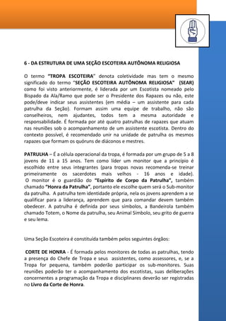 A - As bases do Jogo Escoteiro
a. Ação - O Escotismo é a educação pela ação. Sugere atividades atraentes
onde se aprende a partir das experiências realizadas. Existe sempre um
toque de surpresa e emoção.
b. Imaginário - Cada seção é motivado por um apelo próprio a faixa etária: a
fantasia dos Lobinhos; a aventura dos Escoteiros...
c. Associações - Os jovens aprendem a viver em pequenos grupos sociais;
Patrulhas e Grupos de interesse.
d. Funções - Assumem funções de líderes (Monitores e Sub-monitores) e as
funções de seguidores (cozinheiros, lenhadores, almoxarifes).
e. Regras - A Lei Escoteira está presente em todas as atividades do
Movimento e nelas os jovens aprendem lições para suas vidas.
B - Onde iniciam e onde terminam os jogos no Escotismo
As Patrulhas se preparam para um acampamento, conferem seus materiais,
estabelecem o cardápio e as funções de cada elemento. Apenas pensando ou
planejando como realizá-las o jovem já está jogando.
É chegado o grande dia. Iniciam com a escolha do local mais apropriado para
armar a barraca e montar o toldo da cozinha. Já se passaram três ou quatro horas e
alguém de fora poderia dizer: “coitadinhos! Trabalharam tanto e ainda não fizeram
nenhum jogo para se divertir”. Ledo engano! A montagem do acampamento possui
todos os cinco elementos do jogo Escoteiro e não pode ser dispensada ou
atenuada. As dificuldades encontradas nesta montagem, os imprevistos, são o
toque de surpresa e emoção. Vencidas algumas etapas, um conjunto de
experiências e o jogo novamente tem sabor de algo desconhecido para ser vivido
intensamente.
 